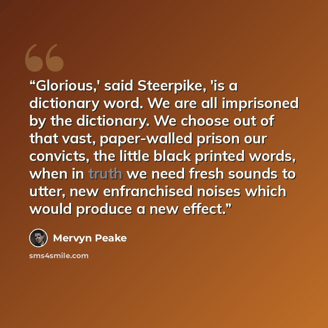“Glorious,' said Steerpike, 'is a dictionary word. We are all imprisoned by the dictionary. We choose out of that vast, paper-walled prison our convicts, the little black printed words, when in truth we need fresh sounds to utter, new enfranchised noises which would produce a new effect.” quote by Mervyn Peake