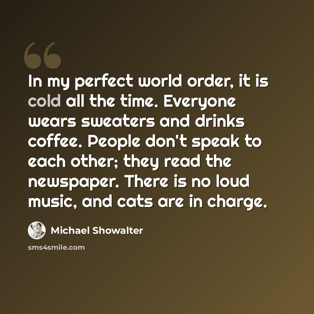 “In my perfect world order, it is cold all the time. Everyone wears sweaters and drinks coffee. People don't speak to each other; they read the newspaper. There is no loud music, and cats are in charge.” quote by Michael Showalter