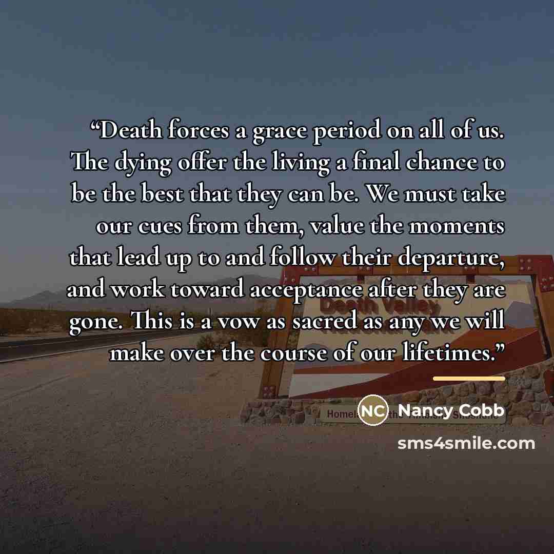 “Death forces a grace period on all of us. The dying offer the living a final chance to be the best that they can be. We must take our cues from them, value the moments that lead up to and follow their departure, and work toward acceptance after they are gone. This is a vow as sacred as any we will…” quote by Nancy Cobb