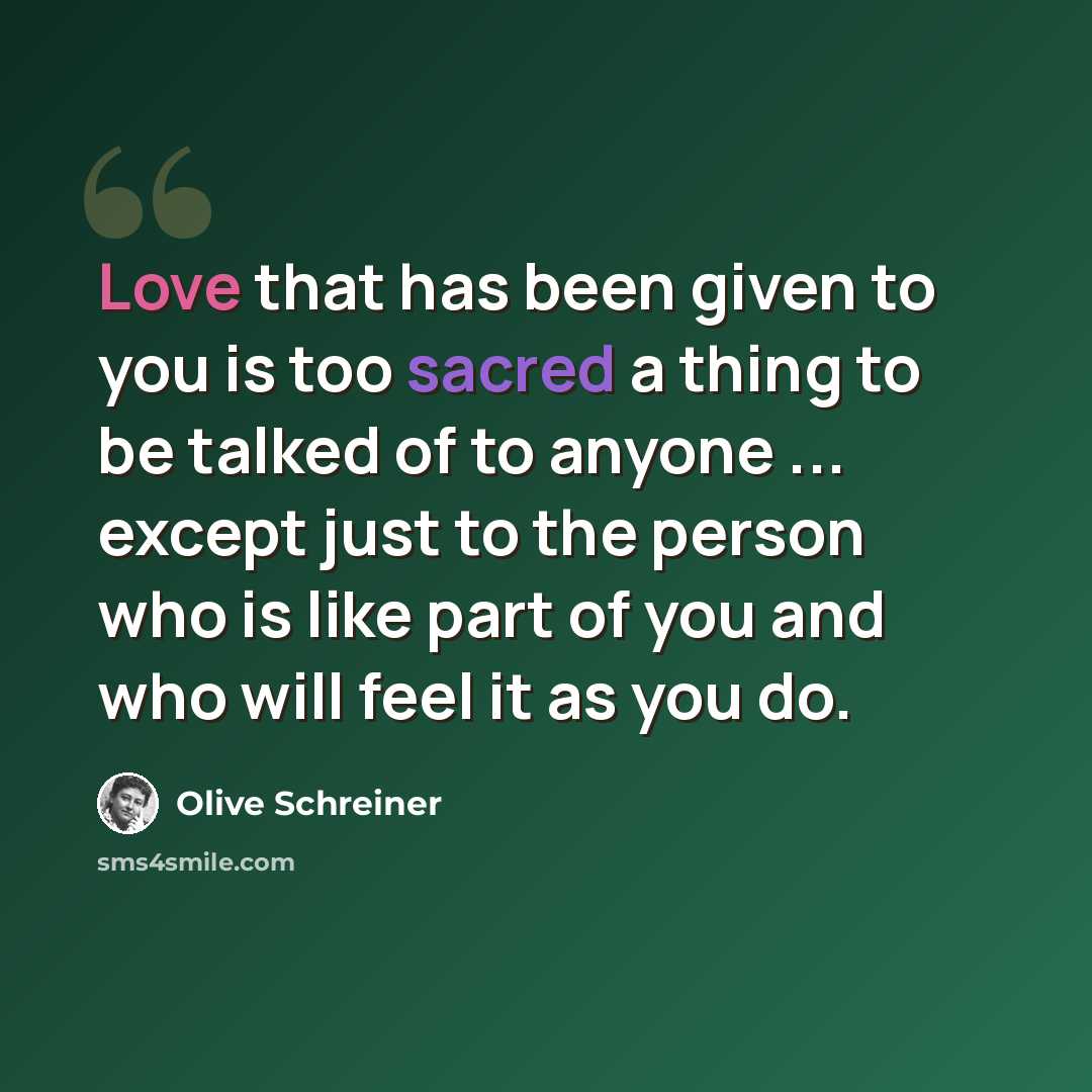 “Love that has been given to you is too sacred a thing to be talked of to anyone ... except just to the person who is like part of you and who will feel it as you do.” quote by Olive Schreiner