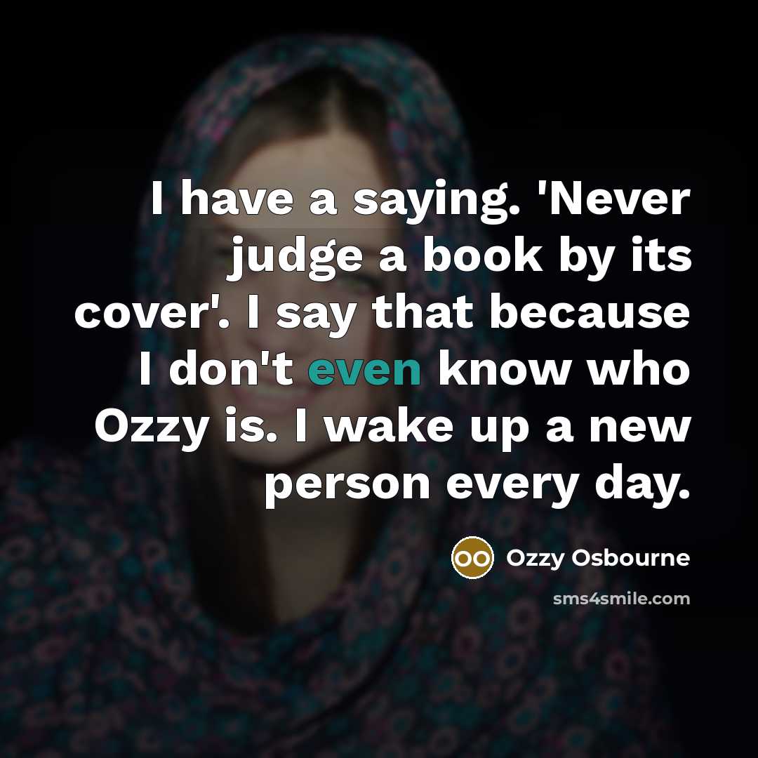 “I have a saying. 'Never judge a book by its cover'. I say that because I don't even know who Ozzy is. I wake up a new person every day.” quote by Ozzy Osbourne