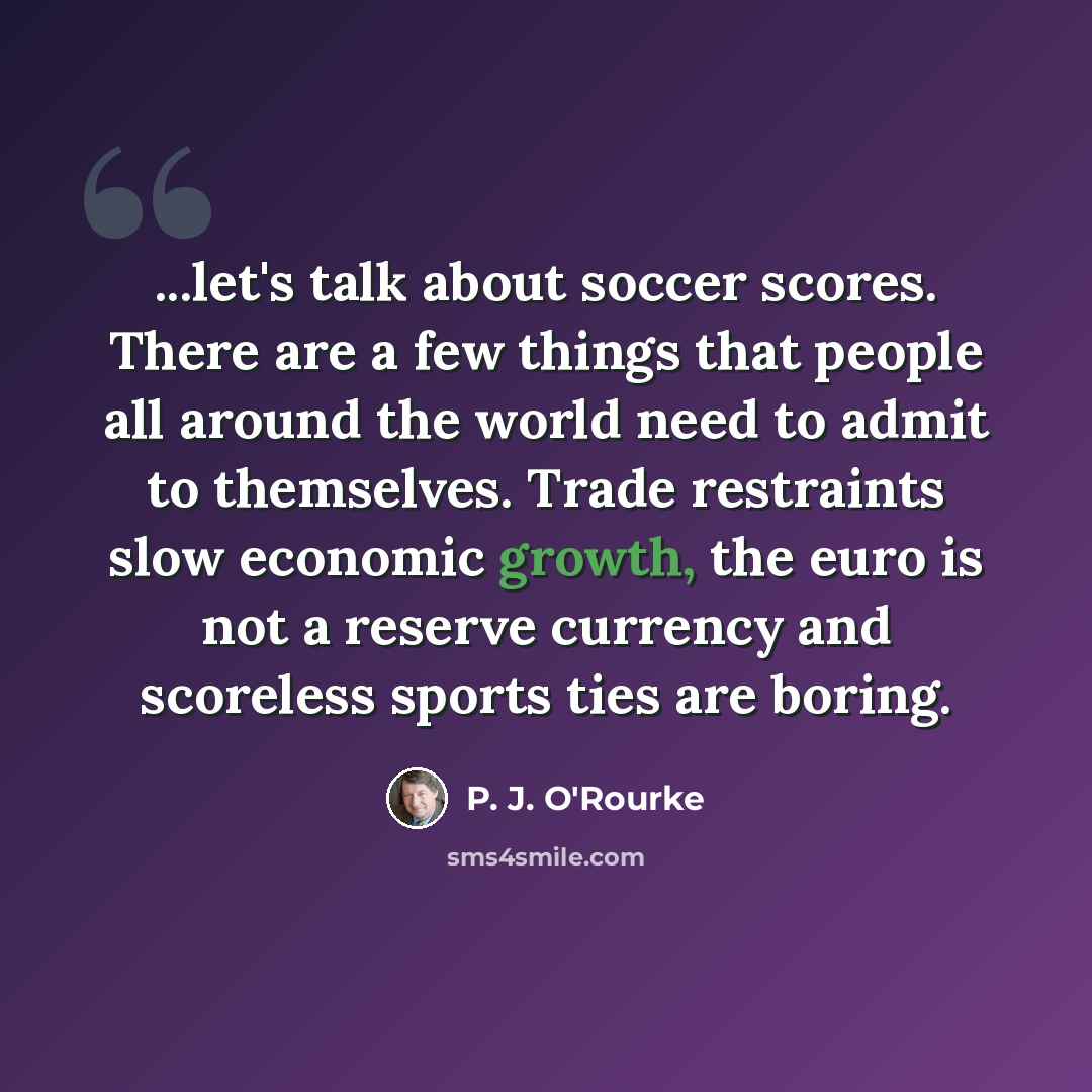 “...let's talk about soccer scores. There are a few things that people all around the world need to admit to themselves. Trade restraints slow economic growth, the euro is not a reserve currency and scoreless sports ties are boring.” quote by P. J. O'Rourke