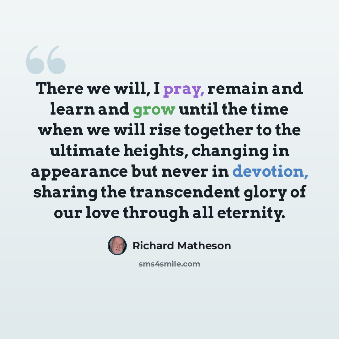“There we will, I pray, remain and learn and grow until the time when we will rise together to the ultimate heights, changing in appearance but never in devotion, sharing the transcendent glory of our love through all eternity.” quote by Richard Matheson