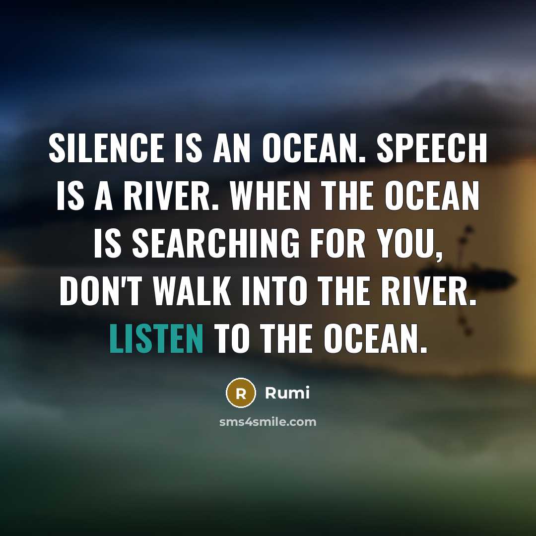 “Silence is an ocean. Speech is a river. When the ocean is searching for you, don't walk into the river. Listen to the ocean.” quote by Rumi