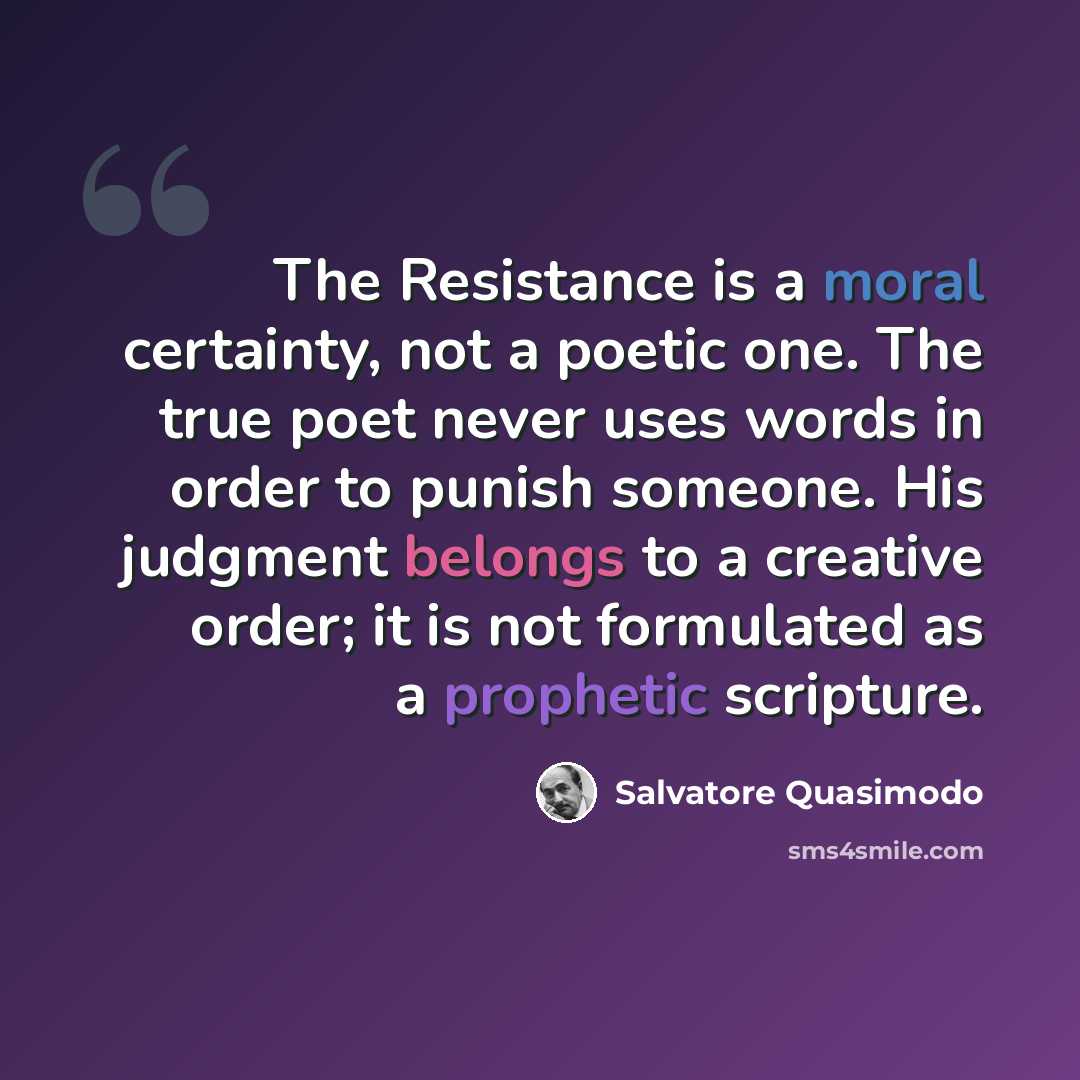 “The Resistance is a moral certainty, not a poetic one. The true poet never uses words in order to punish someone. His judgment belongs to a creative order; it is not formulated as a prophetic scripture.” quote by Salvatore Quasimodo