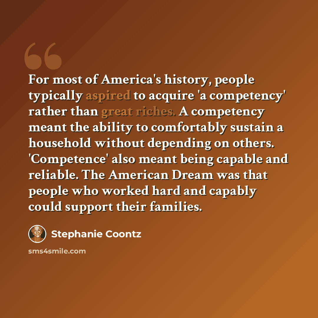 “For most of America's history, people typically aspired to acquire 'a competency' rather than great riches. A competency meant the ability to comfortably sustain a household without depending on others. 'Competence' also meant being capable and reliable. The American Dream was that people who…” quote by Stephanie Coontz
