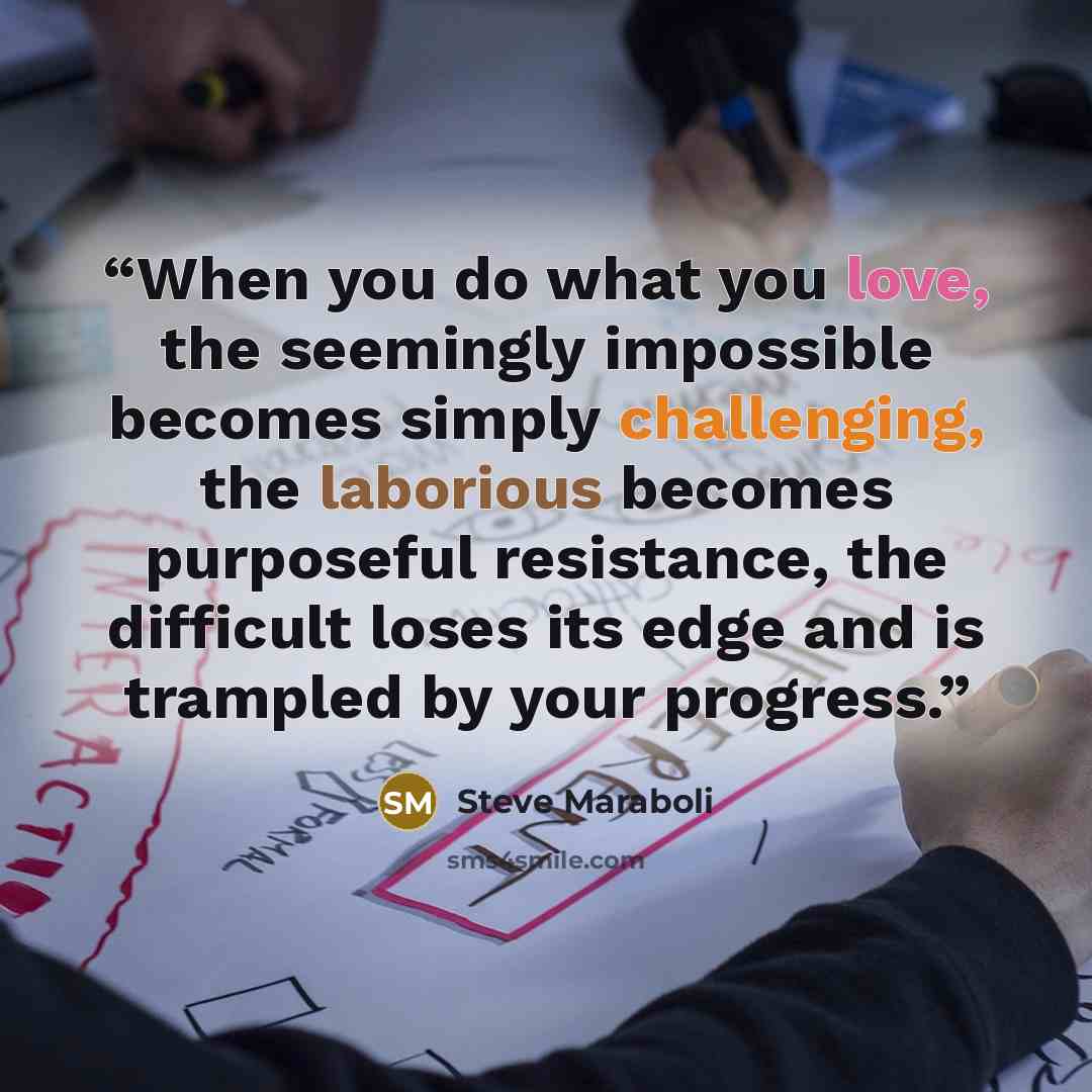 “When you do what you love, the seemingly impossible becomes simply challenging, the laborious becomes purposeful resistance, the difficult loses its edge and is trampled by your progress.” quote by Steve Maraboli
