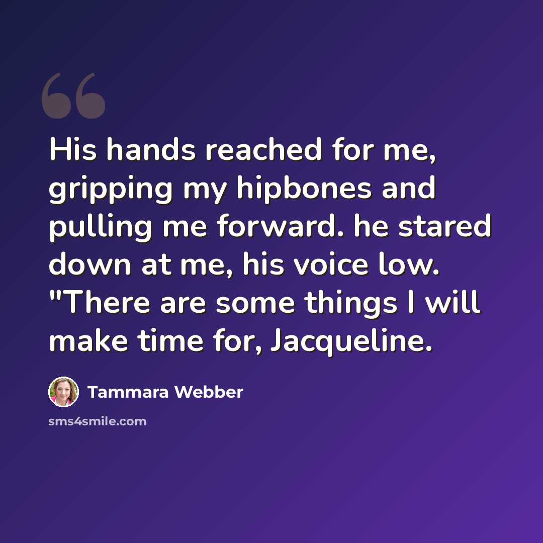 “His hands reached for me, gripping my hipbones and pulling me forward. he stared down at me, his voice low. "There are some things I will make time for, Jacqueline.” quote by Tammara Webber