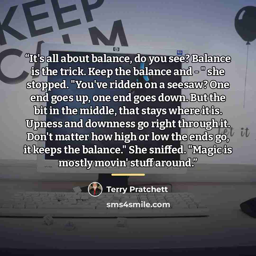 “It's all about balance, do you see? Balance is the trick. Keep the balance and - " she stopped. "You've ridden on a seesaw? One end goes up, one end goes down. But the bit in the middle, that stays where it is. Upness and downness go right through it. Don't matter how high or low the ends go, it…” quote by Terry Pratchett