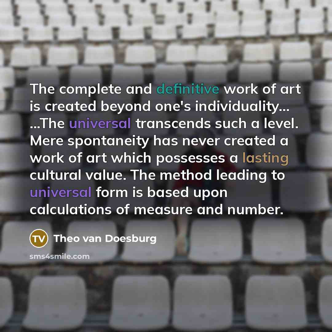 “The complete and definitive work of art is created beyond one's individuality... ...The universal transcends such a level. Mere spontaneity has never created a work of art which possesses a lasting cultural value. The method leading to universal form is based upon calculations of measure and number.” quote by Theo van Doesburg