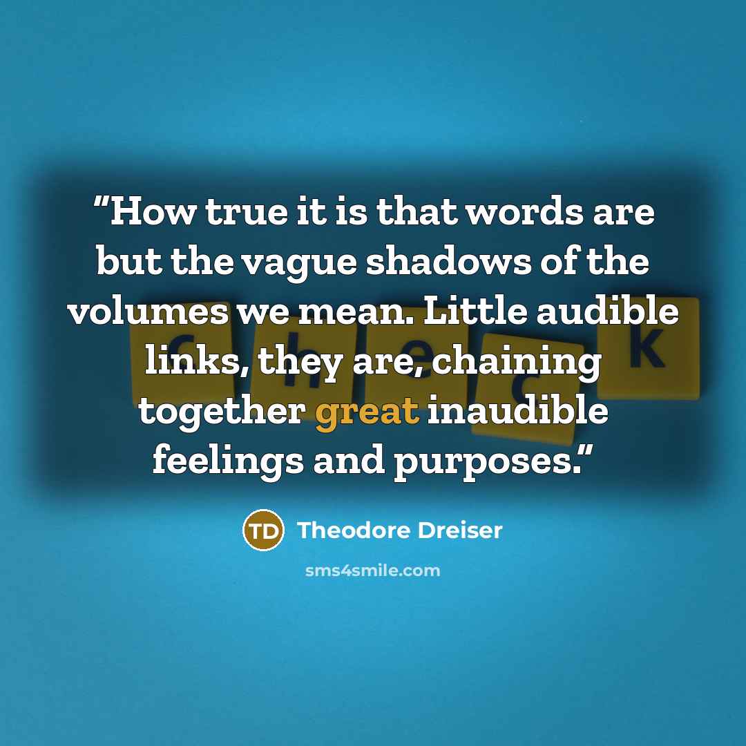“How true it is that words are but the vague shadows of the volumes we mean. Little audible links, they are, chaining together great inaudible feelings and purposes.” quote by Theodore Dreiser