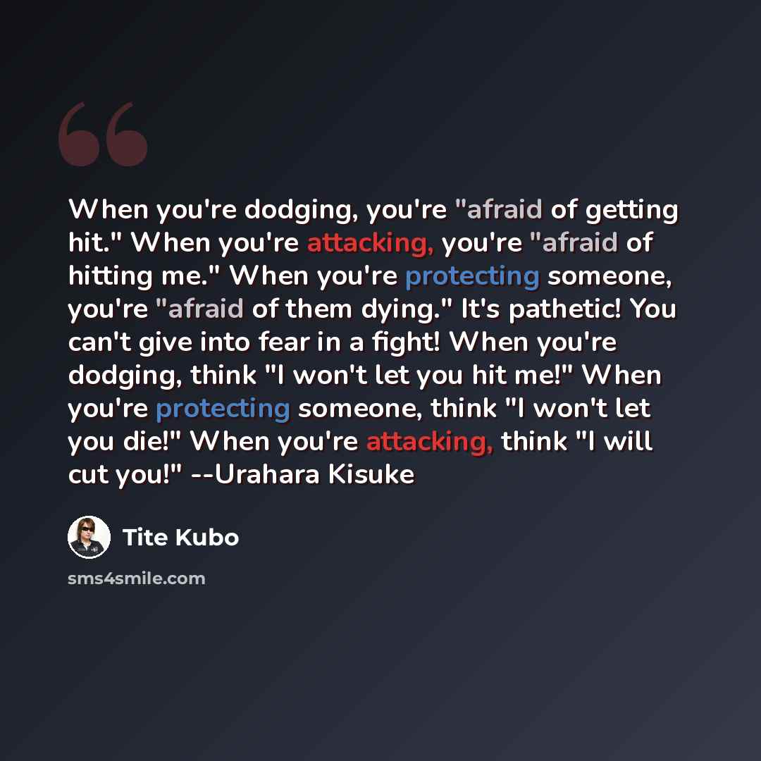 “When you're dodging, you're "afraid of getting hit." When you're attacking, you're "afraid of hitting me." When you're protecting someone, you're "afraid of them dying." It's pathetic! You can't give into fear in a fight! When you're dodging, think "I won't let you hit me!" When you're protecting…” quote by Tite Kubo