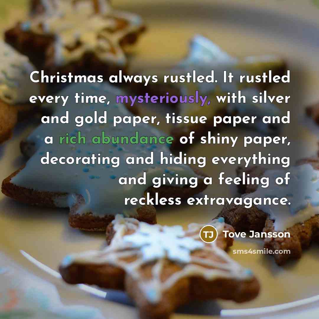 “Christmas always rustled. It rustled every time, mysteriously, with silver and gold paper, tissue paper and a rich abundance of shiny paper, decorating and hiding everything and giving a feeling of reckless extravagance.” quote by Tove Jansson