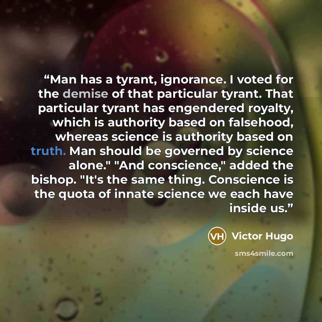 “Man has a tyrant, ignorance. I voted for the demise of that particular tyrant. That particular tyrant has engendered royalty, which is authority based on falsehood, whereas science is authority based on truth. Man should be governed by science alone." "And conscience," added the bishop. "It's the…” quote by Victor Hugo