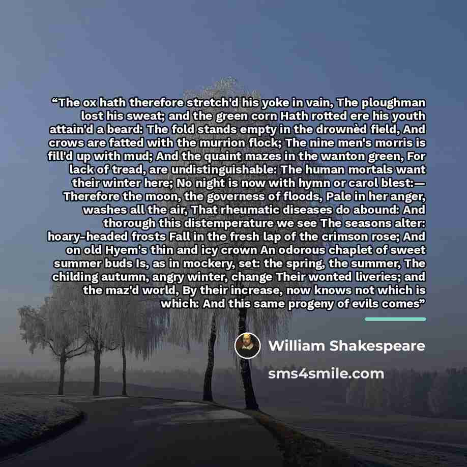 “The ox hath therefore stretch'd his yoke in vain, The ploughman lost his sweat; and the green corn Hath rotted ere his youth attain'd a beard: The fold stands empty in the drownèd field, And crows are fatted with the murrion flock; The nine men's morris is fill'd up with mud; And the quaint mazes…” quote by William Shakespeare