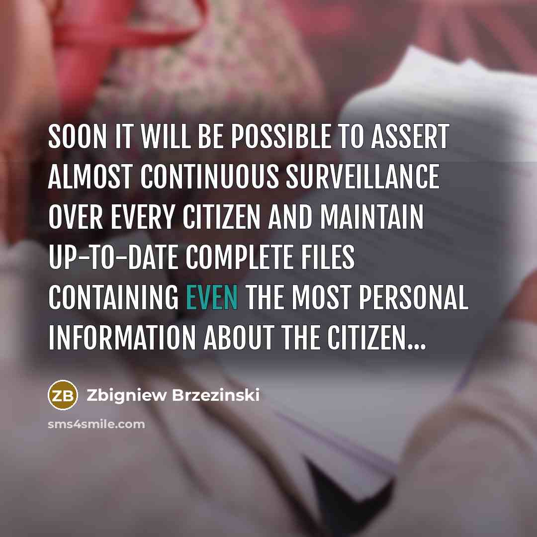 “Soon it will be possible to assert almost continuous surveillance over every citizen and maintain up-to-date complete files containing even the most personal information about the citizen...” quote by Zbigniew Brzezinski