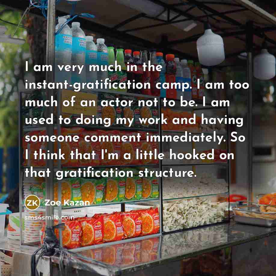 “I am very much in the instant-gratification camp. I am too much of an actor not to be. I am used to doing my work and having someone comment immediately. So I think that I'm a little hooked on that gratification structure.” quote by Zoe Kazan