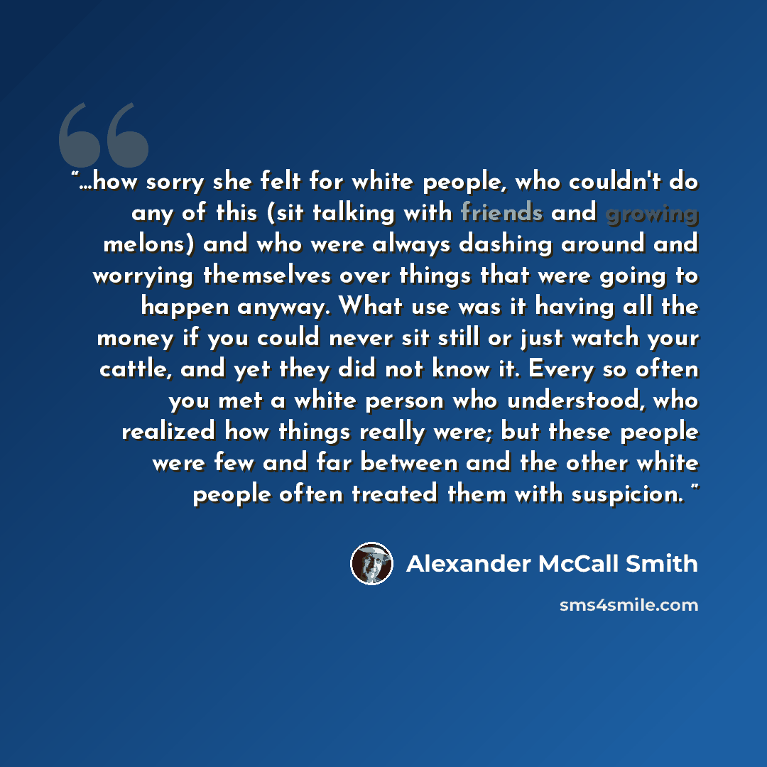 “...how sorry she felt for white people, who couldn't do any of this (sit talking with friends and growing melons) and who were always dashing around and worrying themselves over things that were going to happen anyway. What use was it having all the money if you could never sit still or just watch…” quote by Alexander Mccall Smith