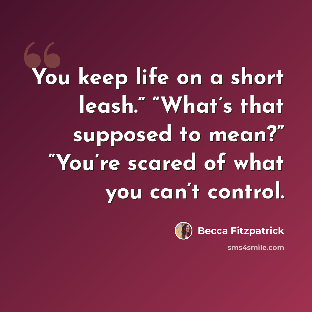 “You keep life on a short leash.” “What’s that supposed to mean?” “You’re scared of what you can’t control.” quote by Becca Fitzpatrick