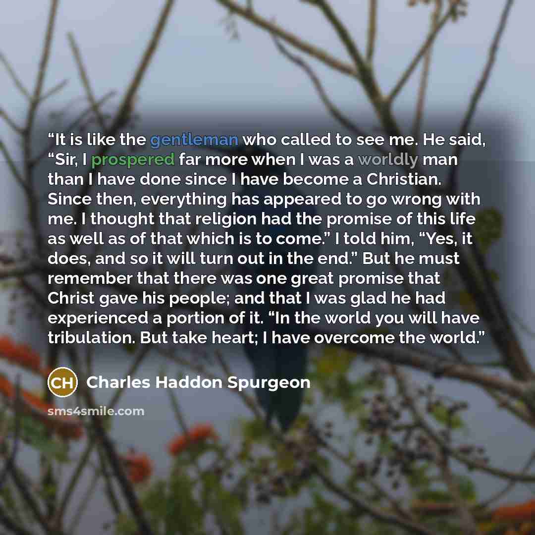 “It is like the gentleman who called to see me. He said, “Sir, I prospered far more when I was a worldly man than I have done since I have become a Christian. Since then, everything has appeared to go wrong with me. I thought that religion had the promise of this life as well as of that which is to…” quote by Charles Haddon Spurgeon