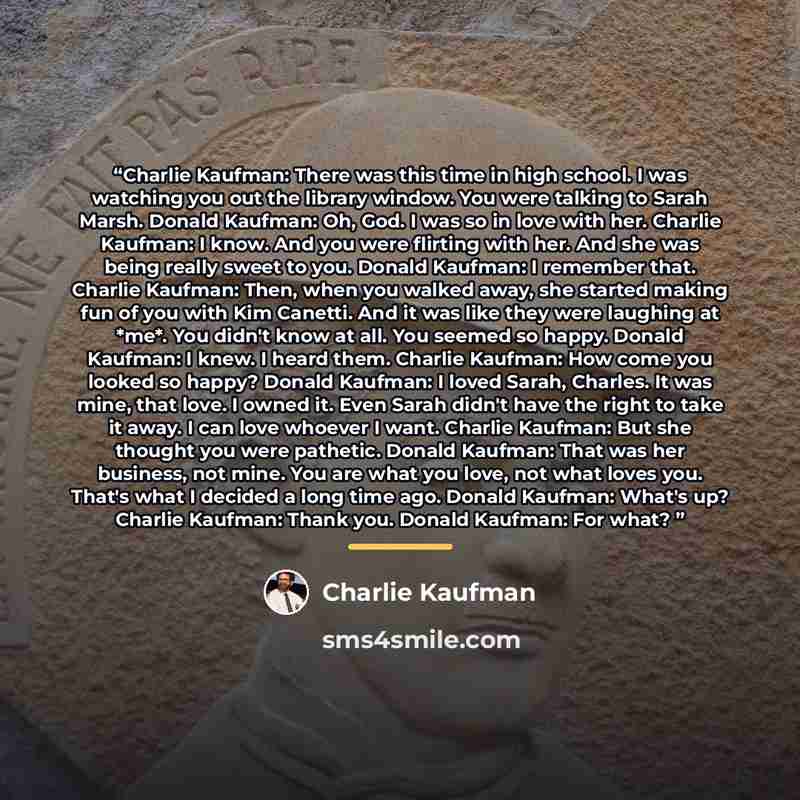 “Charlie Kaufman: There was this time in high school. I was watching you out the library window. You were talking to Sarah Marsh. Donald Kaufman: Oh, God. I was so in love with her. Charlie Kaufman: I know. And you were flirting with her. And she was being really sweet to you. Donald Kaufman: I…” quote by Charlie Kaufman
