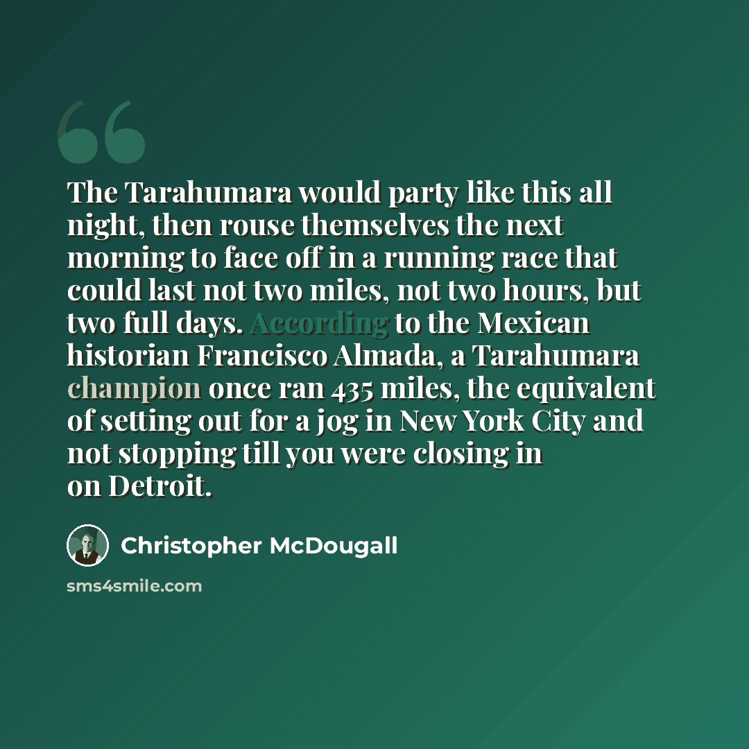 “The Tarahumara would party like this all night, then rouse themselves the next morning to face off in a running race that could last not two miles, not two hours, but two full days. According to the Mexican historian Francisco Almada, a Tarahumara champion once ran 435 miles, the equivalent of…” quote by Christopher McDougall