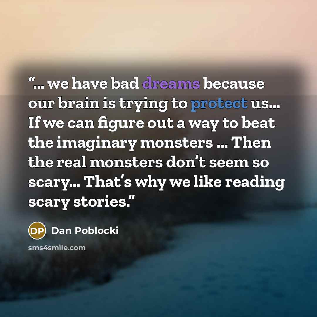 “… we have bad dreams because our brain is trying to protect us… If we can figure out a way to beat the imaginary monsters … Then the real monsters don’t seem so scary… That’s why we like reading scary stories.” quote by Dan Poblocki
