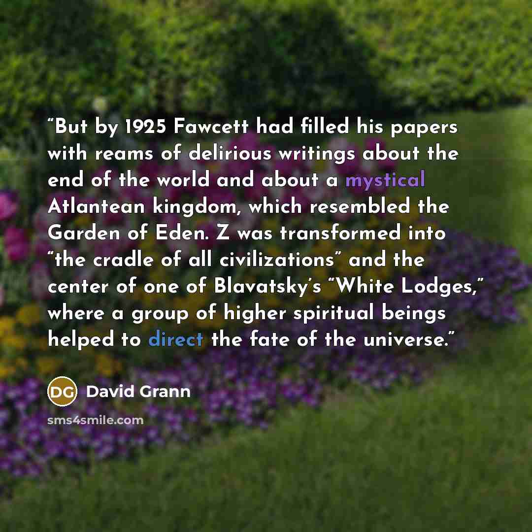 “But by 1925 Fawcett had filled his papers with reams of delirious writings about the end of the world and about a mystical Atlantean kingdom, which resembled the Garden of Eden. Z was transformed into “the cradle of all civilizations” and the center of one of Blavatsky’s “White Lodges,” where a…” quote by David Grann