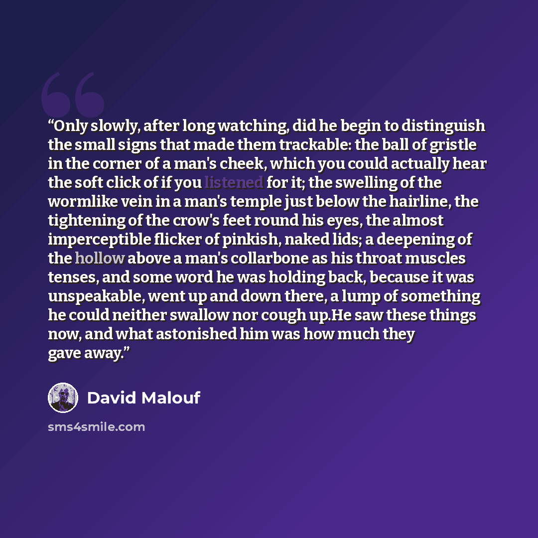 “Only slowly, after long watching, did he begin to distinguish the small signs that made them trackable: the ball of gristle in the corner of a man's cheek, which you could actually hear the soft click of if you listened for it; the swelling of the wormlike vein in a man's temple just below the…” quote by David Malouf