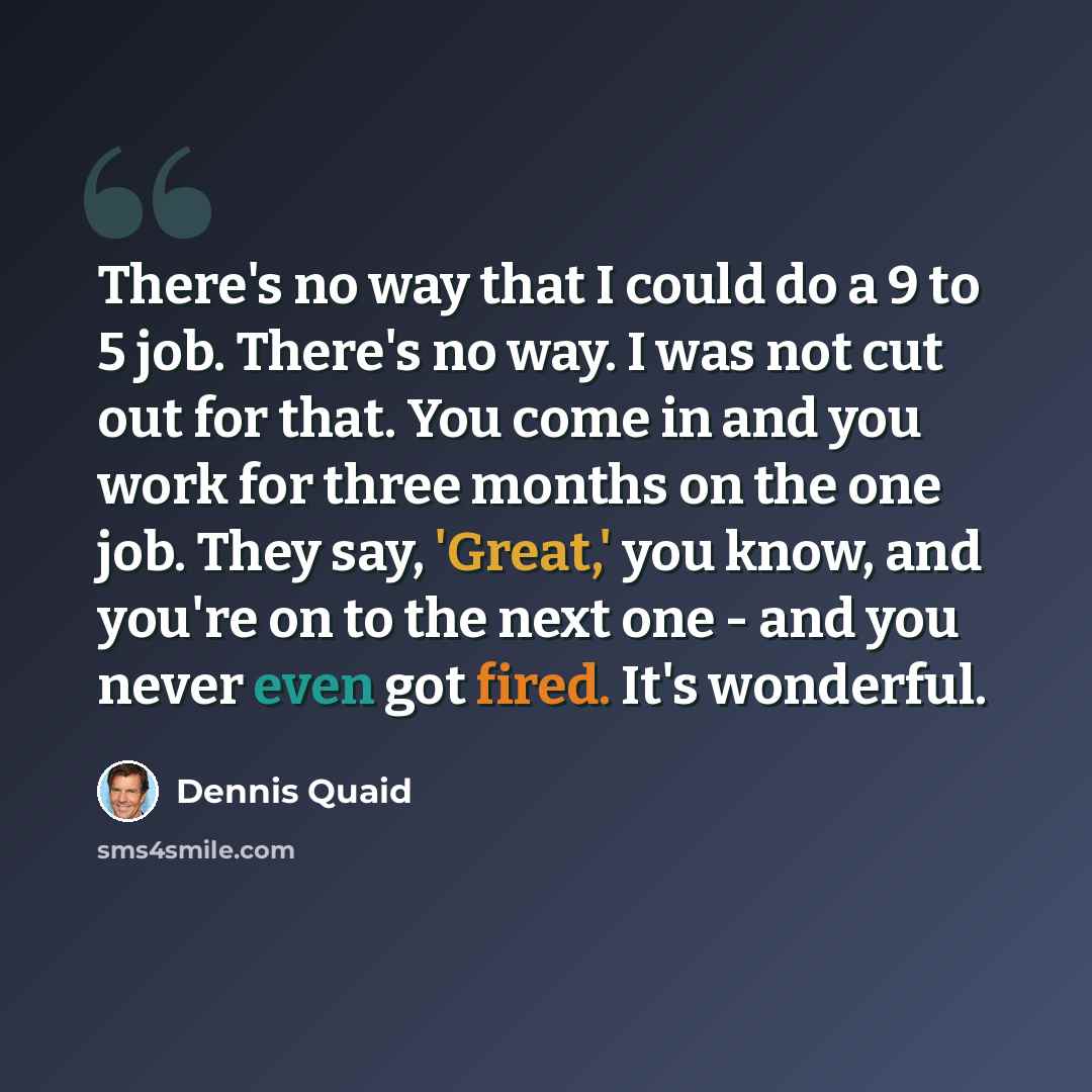 “There's no way that I could do a 9 to 5 job. There's no way. I was not cut out for that. You come in and you work for three months on the one job. They say, 'Great,' you know, and you're on to the next one - and you never even got fired. It's wonderful.” quote by Dennis Quaid