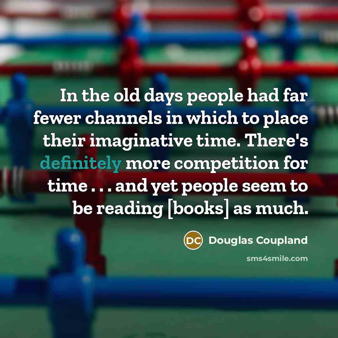 “In the old days people had far fewer channels in which to place their imaginative time. There's definitely more competition for time . . . and yet people seem to be reading [books] as much.” quote by Douglas Coupland