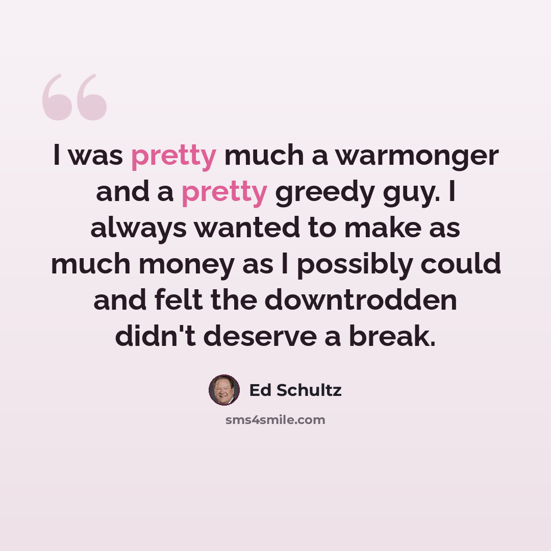 “I was pretty much a warmonger and a pretty greedy guy. I always wanted to make as much money as I possibly could and felt the downtrodden didn't deserve a break.” quote by Ed Schultz