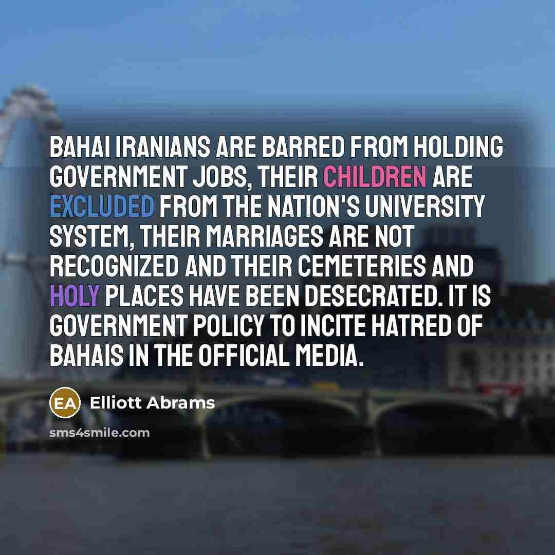 “Bahai Iranians are barred from holding government jobs, their children are excluded from the nation's university system, their marriages are not recognized and their cemeteries and holy places have been desecrated. It is government policy to incite hatred of Bahais in the official media.” quote by Elliott Abrams