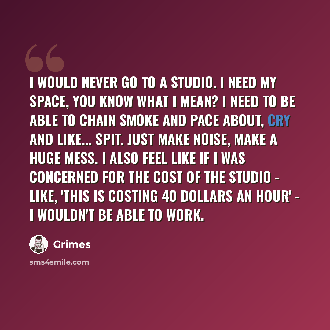 “I would never go to a studio. I need my space, you know what I mean? I need to be able to chain smoke and pace about, cry and like... spit. Just make noise, make a huge mess. I also feel like if I was concerned for the cost of the studio - like, 'this is costing 40 dollars an hour' - I wouldn't be…” quote by Grimes