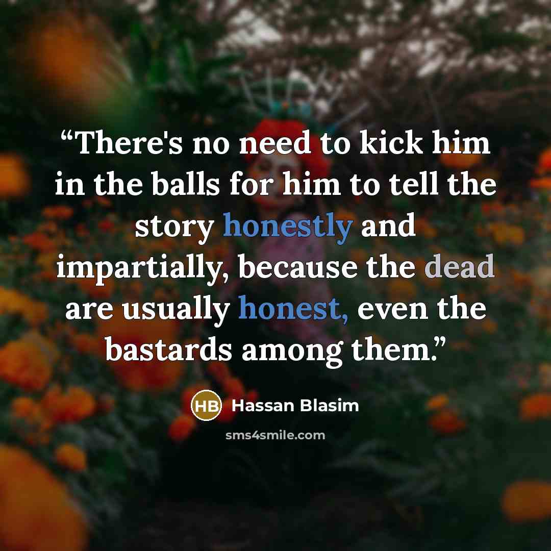 “There's no need to kick him in the balls for him to tell the story honestly and impartially, because the dead are usually honest, even the bastards among them.” quote by Hassan Blasim