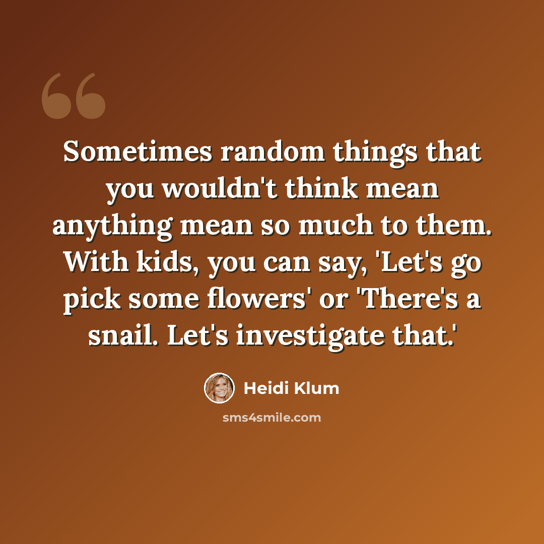 “Sometimes random things that you wouldn't think mean anything mean so much to them. With kids, you can say, 'Let's go pick some flowers' or 'There's a snail. Let's investigate that.'” quote by Heidi Klum