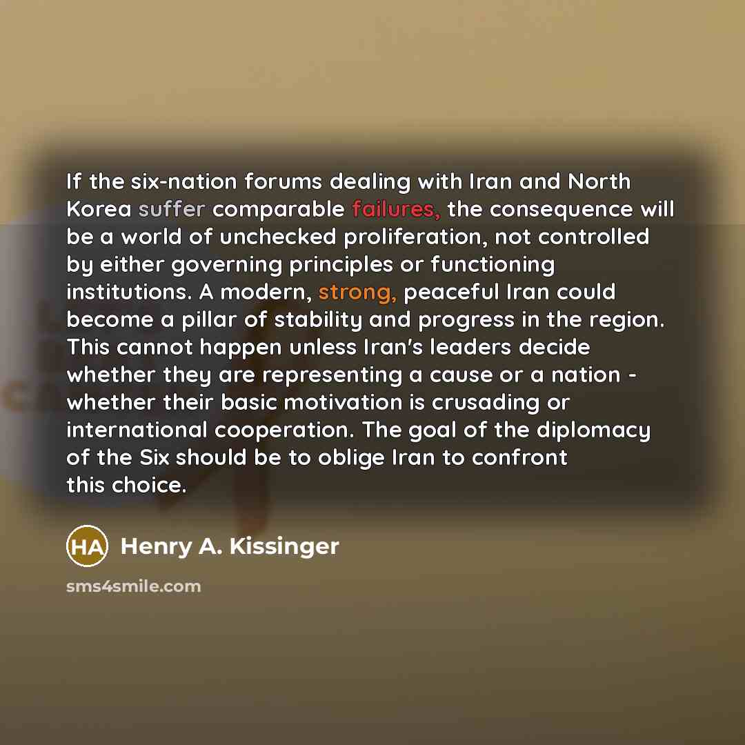 “If the six-nation forums dealing with Iran and North Korea suffer comparable failures, the consequence will be a world of unchecked proliferation, not controlled by either governing principles or functioning institutions. A modern, strong, peaceful Iran could become a pillar of stability and…” quote by Henry A. Kissinger
