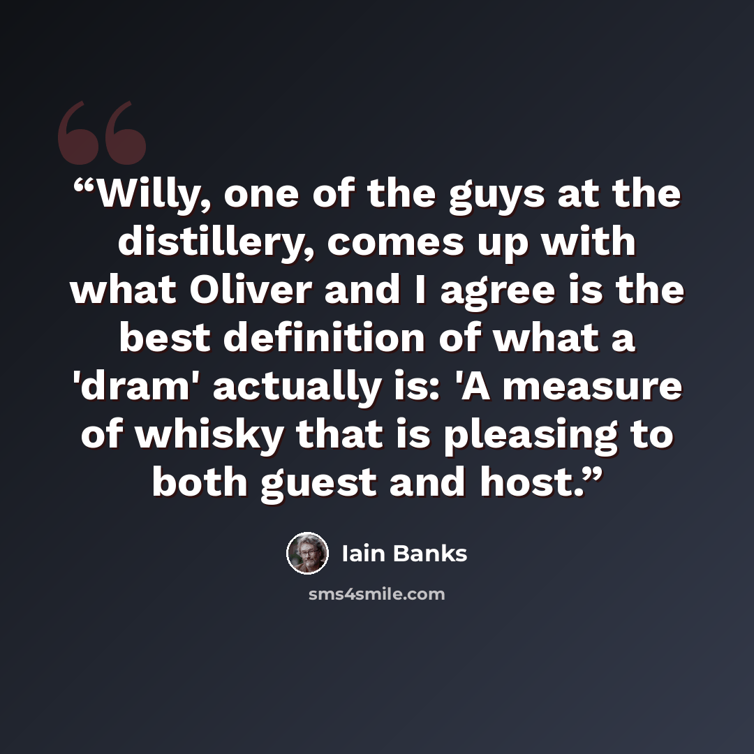 “Willy, one of the guys at the distillery, comes up with what Oliver and I agree is the best definition of what a 'dram' actually is: 'A measure of whisky that is pleasing to both guest and host.” quote by Iain Banks