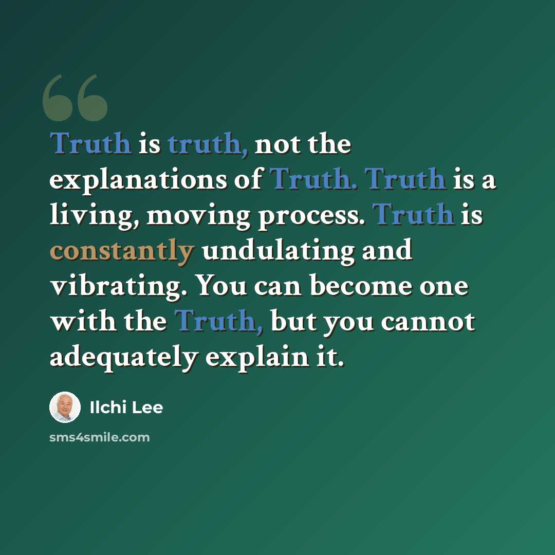 “Truth is truth, not the explanations of Truth. Truth is a living, moving process. Truth is constantly undulating and vibrating. You can become one with the Truth, but you cannot adequately explain it.” quote by Ilchi Lee