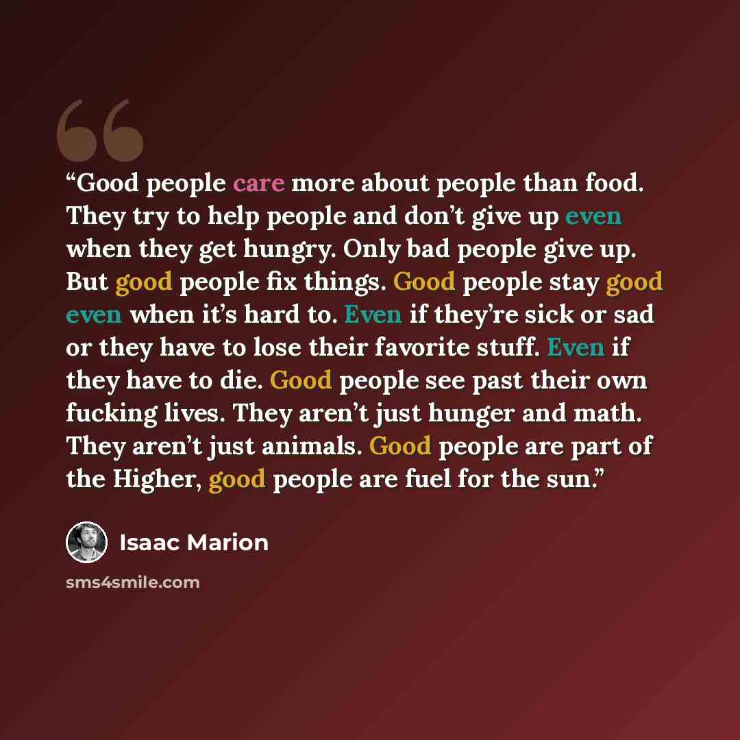 “Good people care more about people than food. They try to help people and don’t give up even when they get hungry. Only bad people give up. But good people fix things. Good people stay good even when it’s hard to. Even if they’re sick or sad or they have to lose their favorite stuff. Even if they…” quote by Isaac Marion