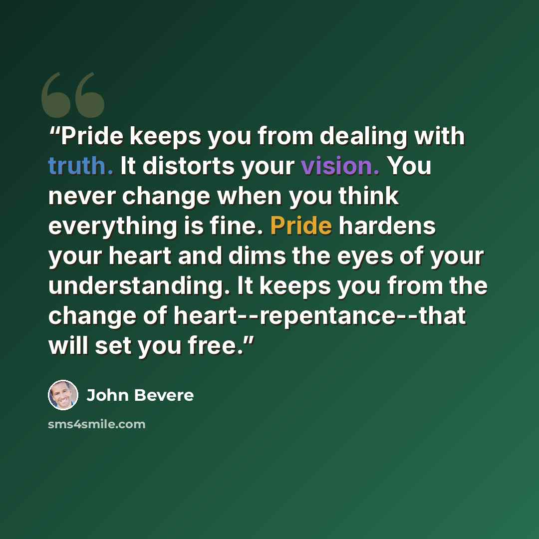 “Pride keeps you from dealing with truth. It distorts your vision. You never change when you think everything is fine. Pride hardens your heart and dims the eyes of your understanding. It keeps you from the change of heart--repentance--that will set you free.” quote by John Bevere