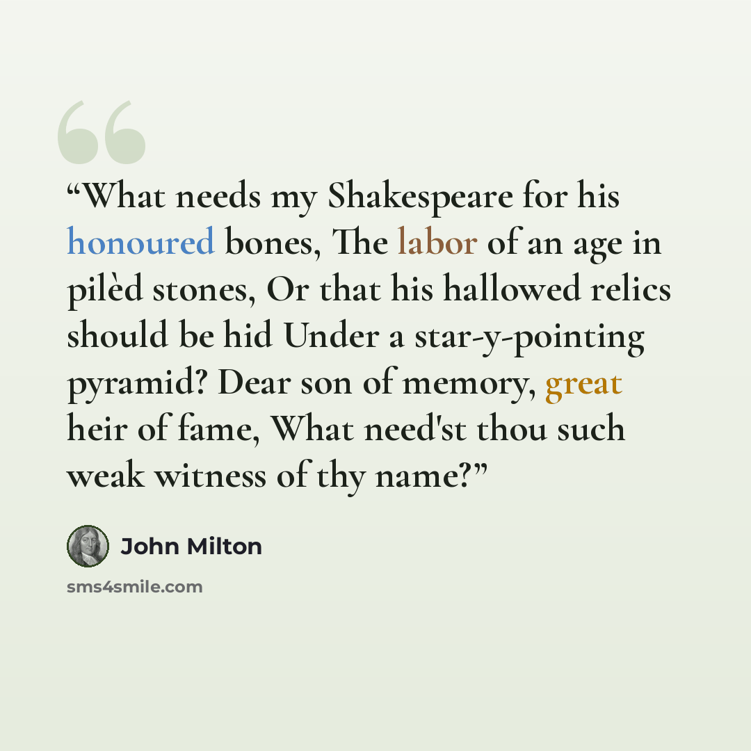 “What needs my Shakespeare for his honoured bones, The labor of an age in pilèd stones, Or that his hallowed relics should be hid Under a star-y-pointing pyramid? Dear son of memory, great heir of fame, What need'st thou such weak witness of thy name?” quote by John Milton