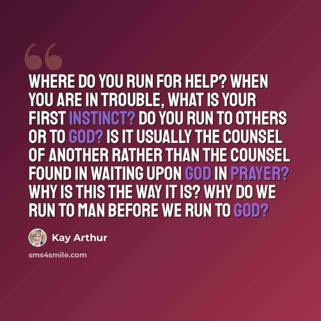 “Where do you run for help? When you are in trouble, what is your first instinct? Do you run to others or to God? Is it usually the counsel of another rather than the counsel found in waiting upon God in prayer? Why is this the way it is? Why do we run to man before we run to God?” quote by Kay Arthur