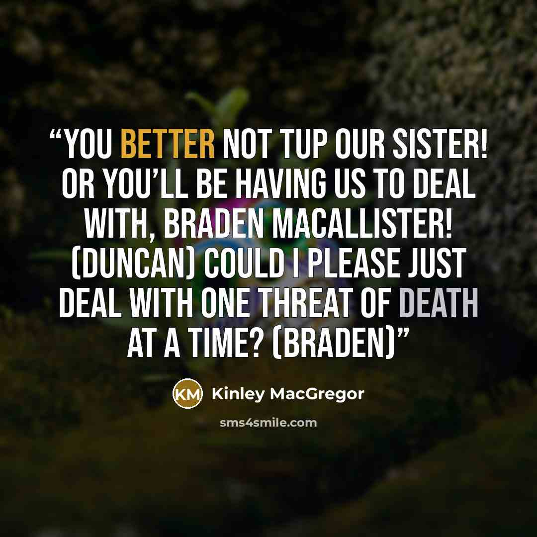 “You better not tup our sister! Or you’ll be having us to deal with, Braden MacAllister! (Duncan) Could I please just deal with one threat of death at a time? (Braden)” quote by Kinley MacGregor