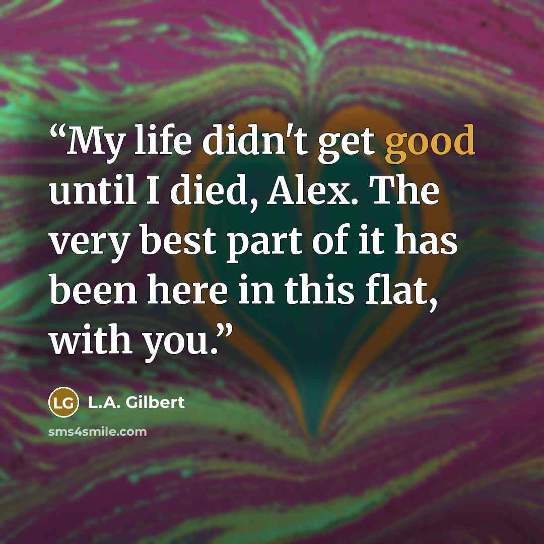 “My life didn't get good until I died, Alex. The very best part of it has been here in this flat, with you.” quote by L.A. Gilbert