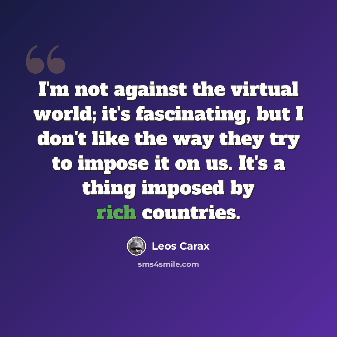 “I'm not against the virtual world; it's fascinating, but I don't like the way they try to impose it on us. It's a thing imposed by rich countries.” quote by Leos Carax
