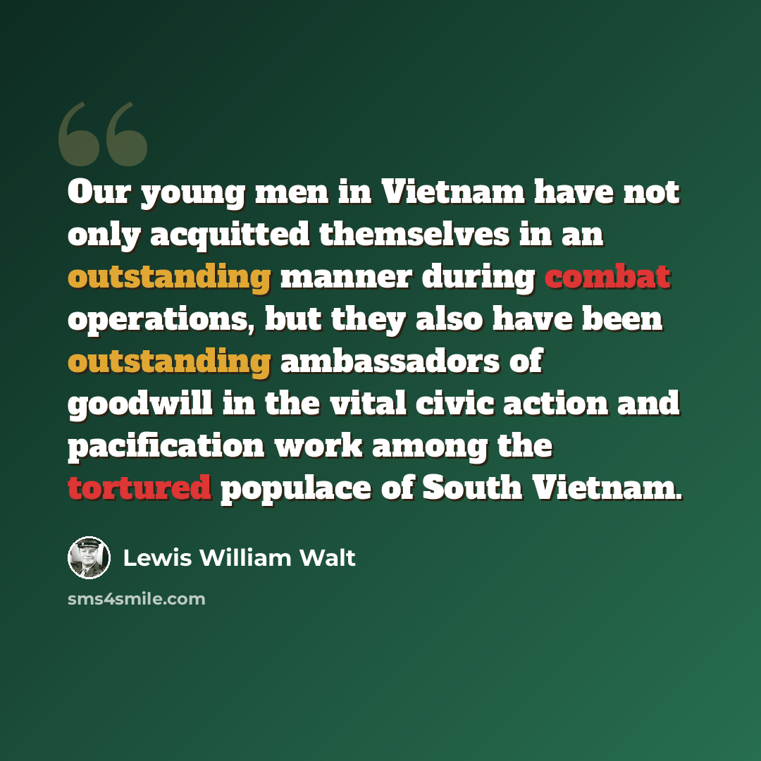 “Our young men in Vietnam have not only acquitted themselves in an outstanding manner during combat operations, but they also have been outstanding ambassadors of goodwill in the vital civic action and pacification work among the tortured populace of South Vietnam.” quote by Lewis William Walt