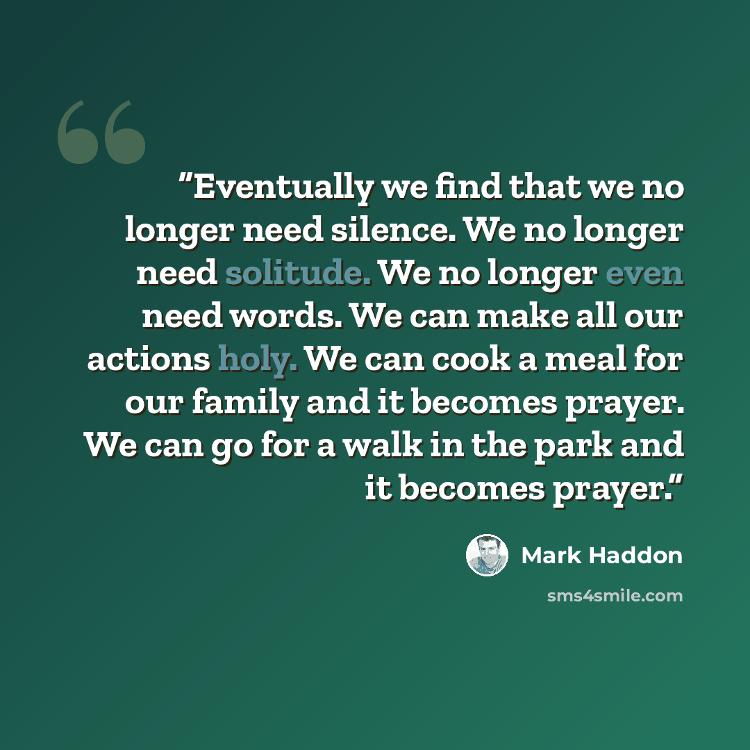 “Eventually we find that we no longer need silence. We no longer need solitude. We no longer even need words. We can make all our actions holy. We can cook a meal for our family and it becomes prayer. We can go for a walk in the park and it becomes prayer.” quote by Mark Haddon
