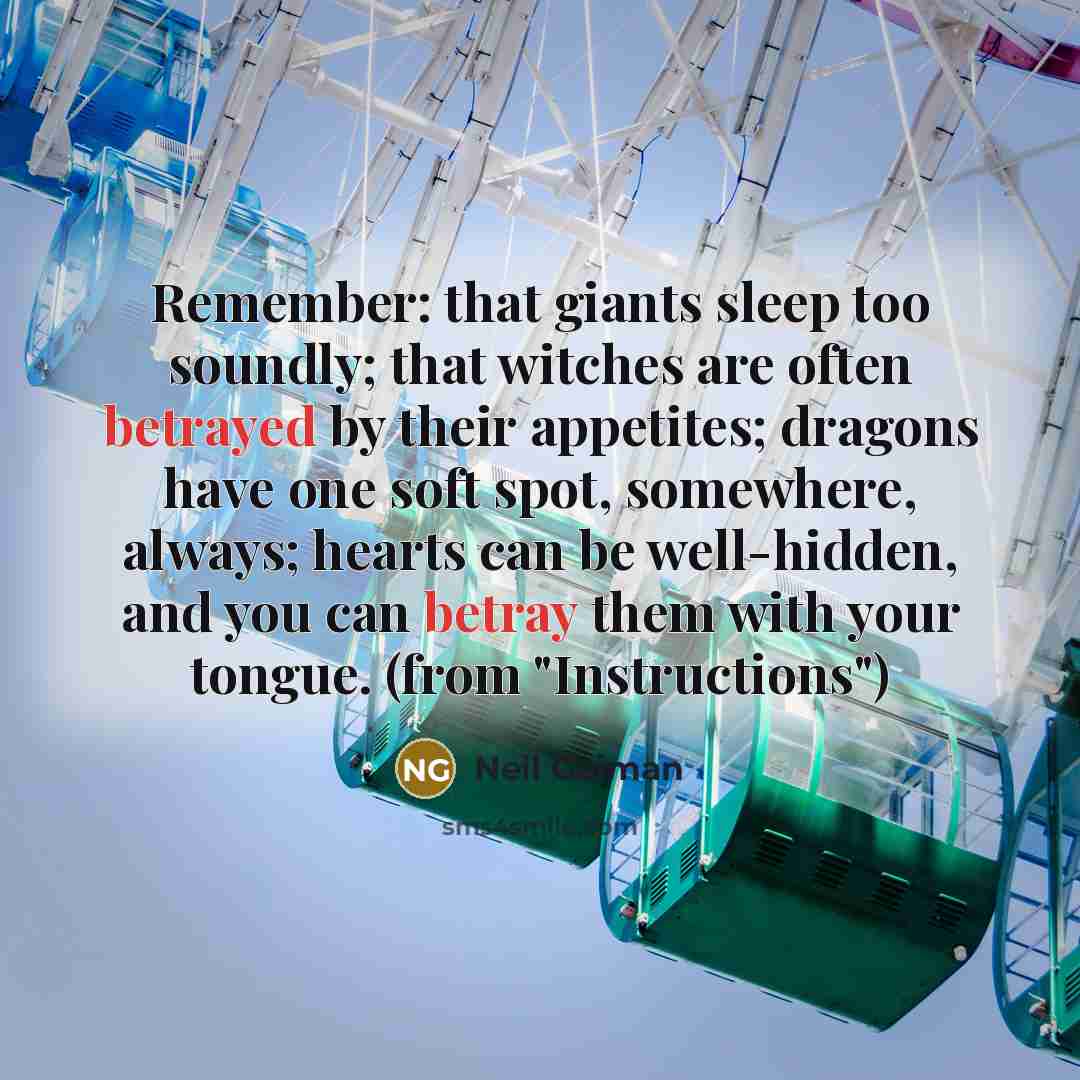 “Remember: that giants sleep too soundly; that witches are often betrayed by their appetites; dragons have one soft spot, somewhere, always; hearts can be well-hidden, and you can betray them with your tongue. (from "Instructions")” quote by Neil Gaiman
