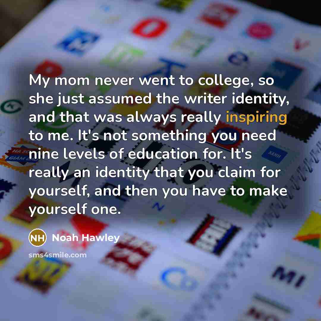 “My mom never went to college, so she just assumed the writer identity, and that was always really inspiring to me. It's not something you need nine levels of education for. It's really an identity that you claim for yourself, and then you have to make yourself one.” quote by Noah Hawley